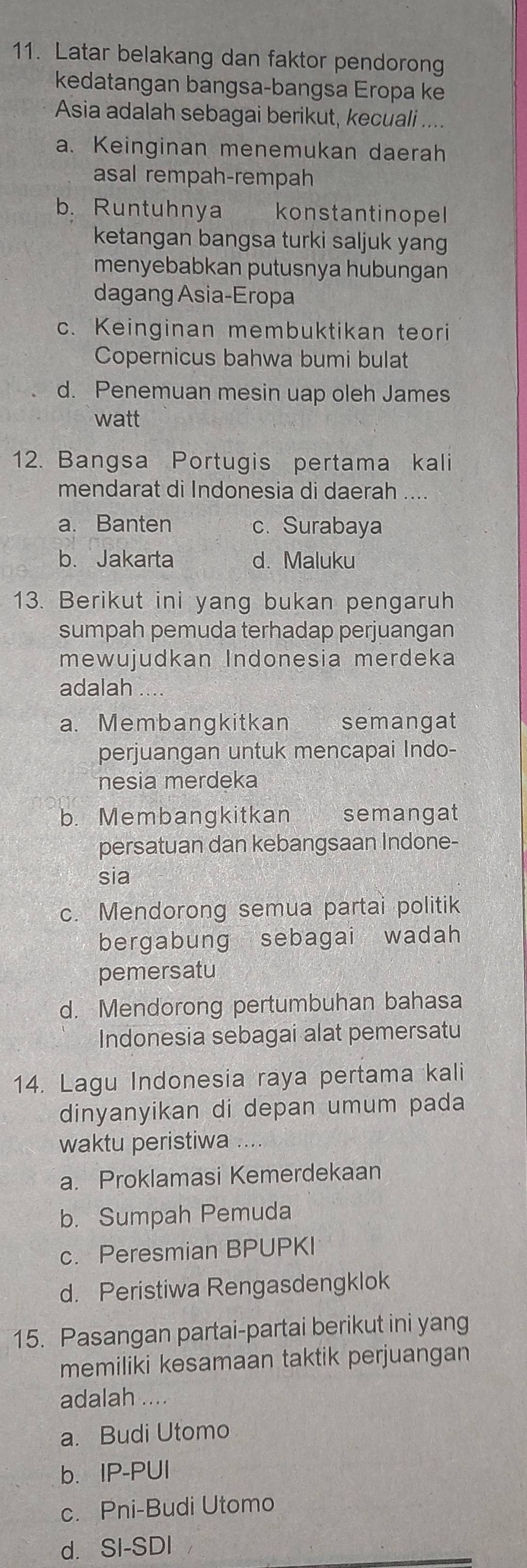 Latar belakang dan faktor pendorong
kedatangan bangsa-bangsa Eropa ke
Asia adalah sebagai berikut, kecuali ....
a. Keinginan menemukan daerah
asal rempah-rempah
b. Runtuhnya konstantinopel
ketangan bangsa turki saljuk yang
menyebabkan putusnya hubungan
dagang Asia-Eropa
c. Keinginan membuktikan teori
Copernicus bahwa bumi bulat
d. Penemuan mesin uap oleh James
watt
12. Bangsa Portugis pertama kali
mendarat di Indonesia di daerah ....
a. Banten c. Surabaya
b. Jakarta d. Maluku
13. Berikut ini yang bukan pengaruh
sumpah pemuda terhadap perjuangan
mewujudkan Indonesia merdeka
adalah ....
a. Membangkitkan semangat
perjuangan untuk mencapai Indo-
nesia merdeka
b. Membangkitkan semangat
persatuan dan kebangsaan Indone-
sia
c. Mendorong semua partai politik
bergabung sebagai wadah
pemersatu
d. Mendorong pertumbuhan bahasa
Indonesia sebagai alat pemersatu
14. Lagu Indonesia raya pertama kali
dinyanyikan di depan umum pada
waktu peristiwa ....
a. Proklamasi Kemerdekaan
b. Sumpah Pemuda
c. Peresmian BPUPKI
d. Peristiwa Rengasdengklok
15. Pasangan partai-partai berikut ini yang
memiliki kesamaan taktik perjuangan
adalah ....
a. Budi Utomo
b.IP-PUI
c. Pni-Budi Utomo
d. SI-SDI