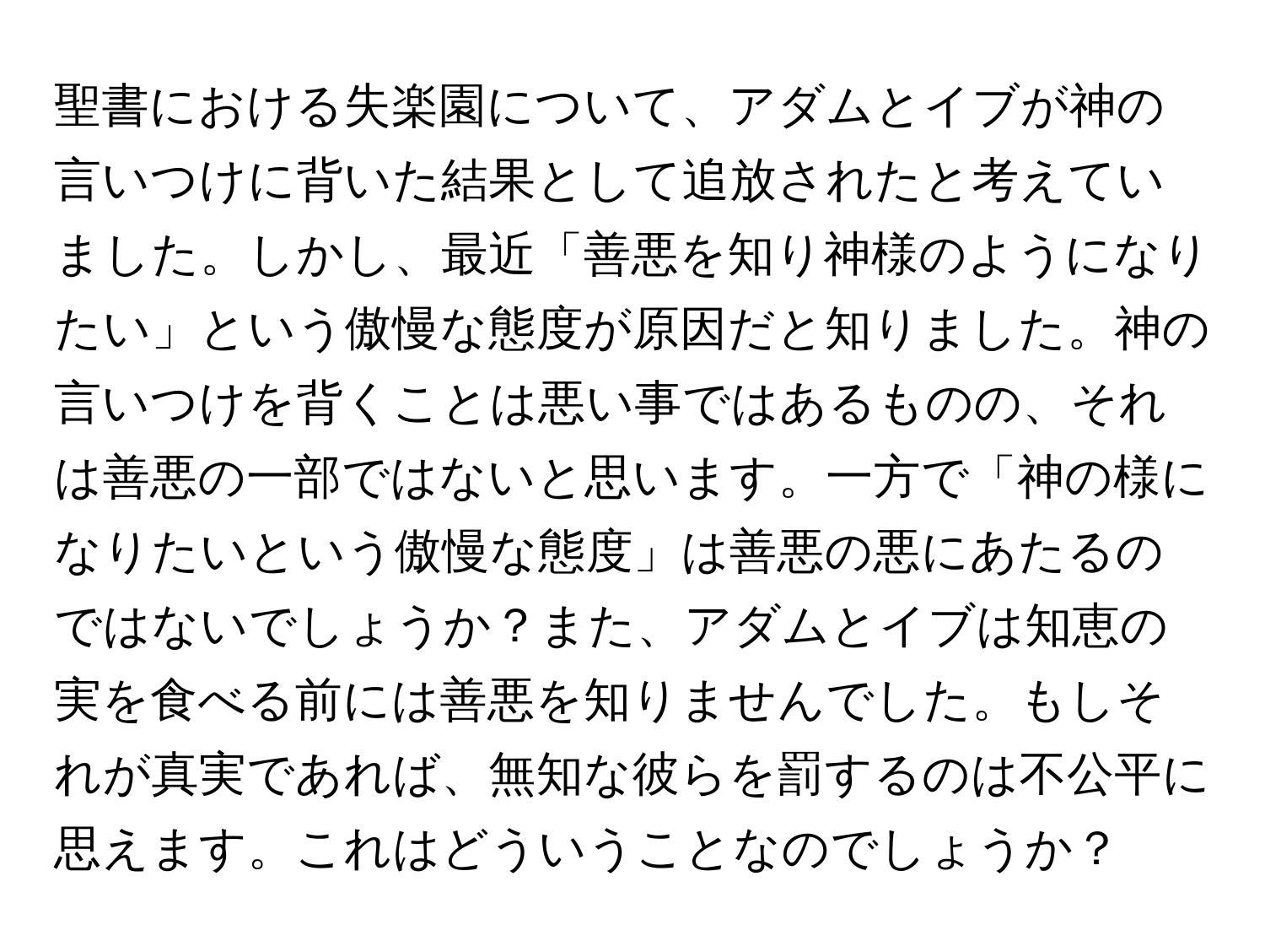 聖書における失楽園について、アダムとイブが神の言いつけに背いた結果として追放されたと考えていました。しかし、最近「善悪を知り神様のようになりたい」という傲慢な態度が原因だと知りました。神の言いつけを背くことは悪い事ではあるものの、それは善悪の一部ではないと思います。一方で「神の様になりたいという傲慢な態度」は善悪の悪にあたるのではないでしょうか？また、アダムとイブは知恵の実を食べる前には善悪を知りませんでした。もしそれが真実であれば、無知な彼らを罰するのは不公平に思えます。これはどういうことなのでしょうか？