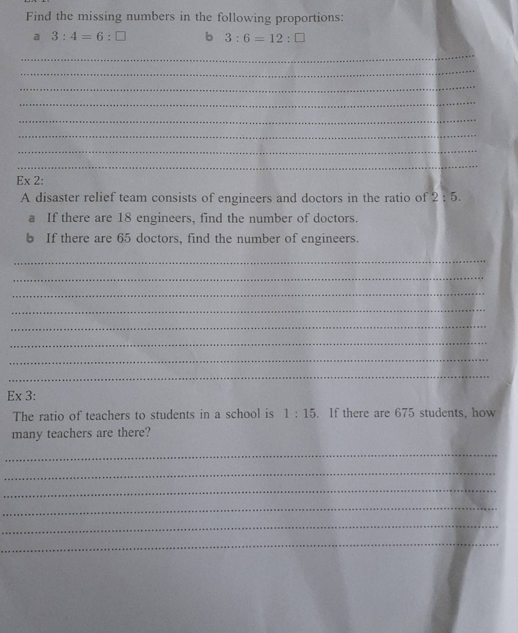 Find the missing numbers in the following proportions: 
a 3:4=6:□
b 3:6=12:□
_ 
_ 
_ 
_ 
_ 
_ 
_ 
_ 
Ex 2: 
A disaster relief team consists of engineers and doctors in the ratio of 2:5. 
a If there are 18 engineers, find the number of doctors. 
b If there are 65 doctors, find the number of engineers. 
_ 
_ 
_ 
_ 
_ 
_ 
_ 
_ 
Ex 3: 
The ratio of teachers to students in a school is 1:15. If there are 675 students, how 
many teachers are there? 
_ 
_ 
_ 
_ 
_ 
_