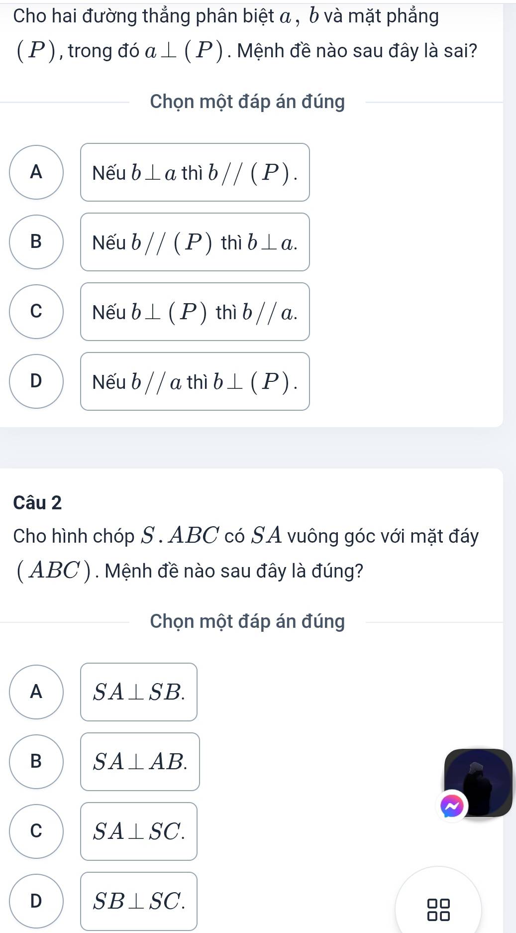 Cho hai đường thẳng phân biệt a , b và mặt phẳng
( P ) , trong đó a⊥ (P). Mệnh đề nào sau đây là sai?
Chọn một đáp án đúng
A Nếu b⊥ a thì bparallel (P).
B Nếu bparallel (P) thì b⊥ a.
C Nếu b⊥ (P) thì b / / a.
D Nếu b / / a thì b⊥ (P). 
Câu 2
Cho hình chóp S . ABC có SA vuông góc với mặt đáy
( ABC ). Mệnh đề nào sau đây là đúng?
Chọn một đáp án đúng
A SA⊥ SB.
B SA⊥ AB.
C SA⊥ SC.
D SB⊥ SC.
□□
Ar