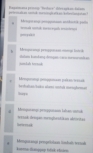 Bagaimana prinsip "Reduce" diterapkan dalam
peternakan untuk meningkatkan keberlanjutan?
a Mengurangi penggunaan antibiotik pada
ternak untuk mencegah resistensi
penyakit
b Mengurangi penggunaan energi listrik
dalam kandang dengan cara menurunkan
jumlah ternak
c Mengurangi penggunaan pakan ternak
berbahan baku alami untuk menghemat
biaya
d Mengurangi penggunaan lahan untuk
ternak dengan menghentikan aktivitas
beternak
e Mengurangi pengelolaan limbah ternak
karena dianggap tidak efisien