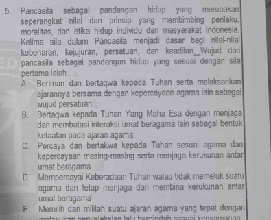 Pancasila sebagai pandangan hidup yang merupakan
seperangkat nilai dan prinsip yang membimbing perilaku,
moralitas, dan etika hidup individu dan masyarakat Indonesia.
Kelima sila dalam Pancasila menjadi dasar bagi nilai-nilai
kebenaran, kejujuran, persatuan, dan keadilan._Wujud dari
pancasila sebagai pandangan hidup yang sesuai dengan sila
pertama ialah...
A. Beriman dan bertaqwa kepada Tuhan serta melaksankan
ajarannya bersama dengan kepercayaan agama lain sebagai
wujud persatuan
B. Bertaqwa kepada Tuhan Yang Maha Esa dengan menjaga
dan membatasi interaksi umat beragama lain sebagai bentuk
ketaatan pada ajaran agama
C. Percaya dan bertakwa kepada Tuhan sesuai agama dan
kepercayaan masing-masing serta menjaga kerukunan antar
umat beragama
D. Mempercayai Keberadaan Tuhan walau tidak memeluk suatu
agama dan tetap menjaga dan membina kerukunan antar
umat beragama
E. Memilih dan mililah suatu ajaran agama yang tepat dengan
melakukan nenuelokeian lalu herindah sesuai kənvamanan