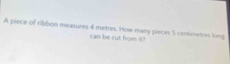 A piece of ribbon measures 4 metres. How many pieces 5 centimetres long 
can be cut from it?