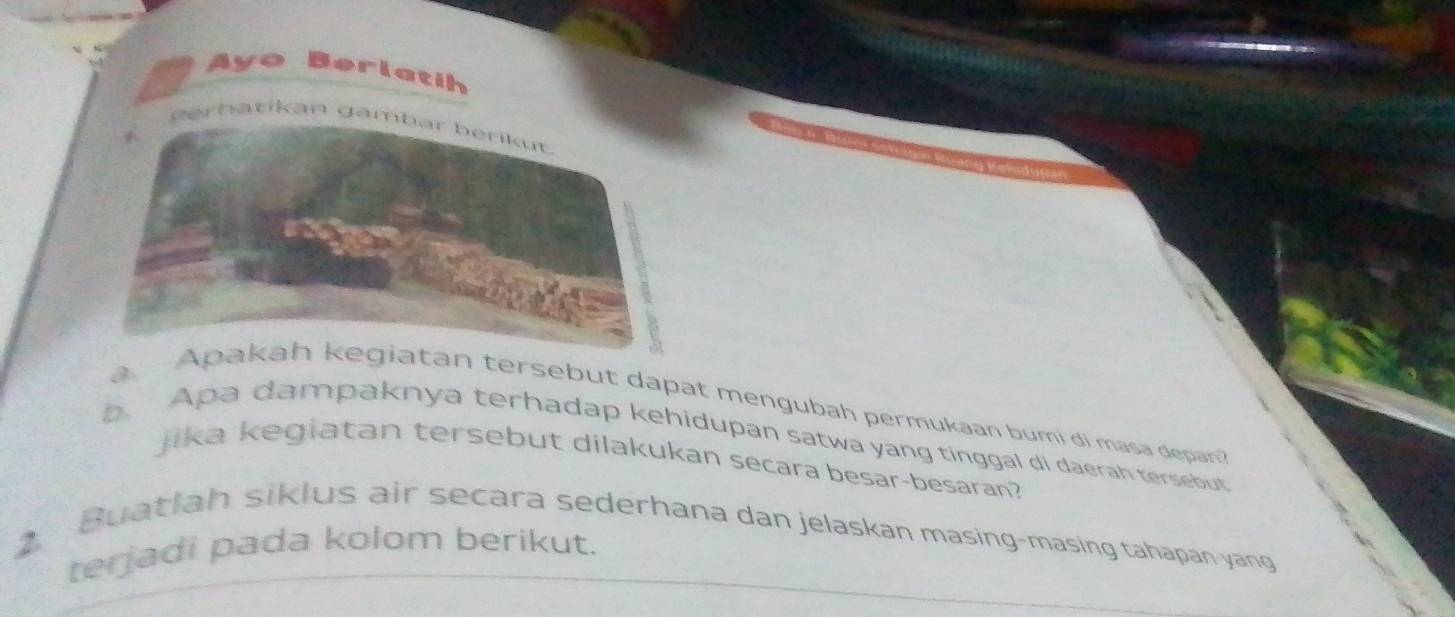 Ayo Berlatíh 
erhatikan ga 
a. Aan tersebut dapat mengubah permukaan bumi di masa depan 
b Apa dampaknya terhadap kehidupan satwa yang tinggal di daerah tersebut 
jika kegiatan tersebut dilakukan secara besar-besaran? 
Buatlah siklus air secara sederhana dan jelaskan masing-masing tahapan yang 
2 
terjadi pada kolom berikut.