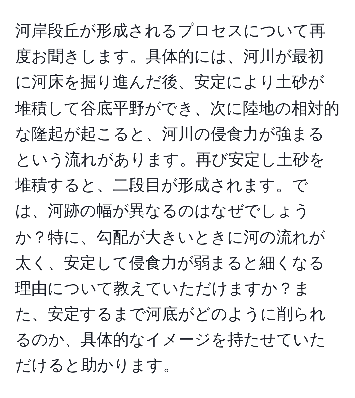 河岸段丘が形成されるプロセスについて再度お聞きします。具体的には、河川が最初に河床を掘り進んだ後、安定により土砂が堆積して谷底平野ができ、次に陸地の相対的な隆起が起こると、河川の侵食力が強まるという流れがあります。再び安定し土砂を堆積すると、二段目が形成されます。では、河跡の幅が異なるのはなぜでしょうか？特に、勾配が大きいときに河の流れが太く、安定して侵食力が弱まると細くなる理由について教えていただけますか？また、安定するまで河底がどのように削られるのか、具体的なイメージを持たせていただけると助かります。