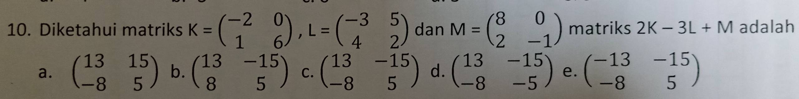 Diketahui matriks K=beginpmatrix -2&0 1&6endpmatrix , L=beginpmatrix -3&5 4&2endpmatrix dan M=beginpmatrix 8&0 2&-1endpmatrix matriks 2K-3L+M adalah
a. beginpmatrix 13&15 -8&5endpmatrix b. beginpmatrix 13&-15 8&5endpmatrix C. beginpmatrix 13&-15 -8&5endpmatrix d. beginpmatrix 13&-15 -8&-5endpmatrix e. beginpmatrix -13&-15 -8&5endpmatrix