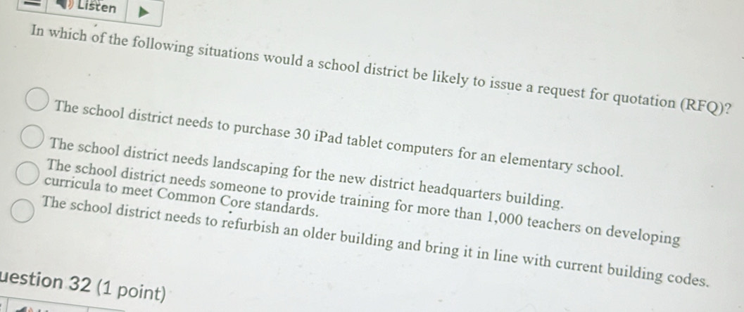 Listen
In which of the following situations would a school district be likely to issue a request for quotation (RFQ)?
The school district needs to purchase 30 iPad tablet computers for an elementary school.
The school district needs landscaping for the new district headquarters building.
curricula to meet Common Core standards.
The school district needs someone to provide training for more than 1,000 teachers on developing
The school district needs to refurbish an older building and bring it in line with current building codes.
uestion 32 (1 point)