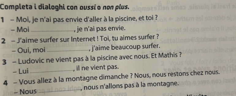 Completa i dialoghi con qussi o non plus. 
1 - Moi, je n’ai pas envie d'aller à la piscine, et toi ? 
- Moi _, je n’ai pas envie. 
2 - J’aime surfer sur Internet ! Toi, tu aimes surfer ? 
- Oui, moi _j’aime beaucoup surfer. 
3 - Ludovic ne vient pas à la piscine avec nous. Et Mathis ? 
- Lui _, il ne vient pas. 
4 - Vous allez à la montagne dimanche ? Nous, nous restons chez nous. 
- Nous _nous n'allons pas à la montagne.