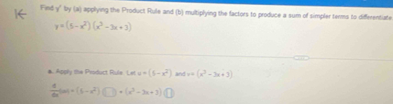 Find y ' by (a) applying the Product Rule and (b) multiplying the factors to produce a sum of simpler terms to differentiate
y=(5-x^2)(x^3-3x+3)
a. Apply the Product Rule. Let u=(5-x^2) and v=(x^3-3x+3)
 4/6x (ax)=(5-x^2) +(x^3-3x+3)