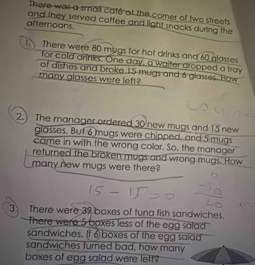 There was a small café at the corner of two streets 
and they served coffee and light snacks during the 
afternoons. 
1. There were 80 mugs for hot drinks and 60 glasses 
for cold drinks. One day, a waiter dropped a tray 
of dishes and broke 15 mugs and 6 glasses. How 
many glasses were left? 
2. The manager ordered 30 new mugs and 15 new 
glasses. But 6 mugs were chipped, and 5 mugs 
came in with the wrong color. So, the manager 
returned the broken mugs and wrong mugs. How 
many new mugs were there? 
3. There were 39 boxes of tuna fish sandwiches. 
There were 5 boxes less of the egg salad 
sandwiches. [f 6 boxes of the egg salad 
sandwiches turned bad, how many 
boxes of egg salad were left?