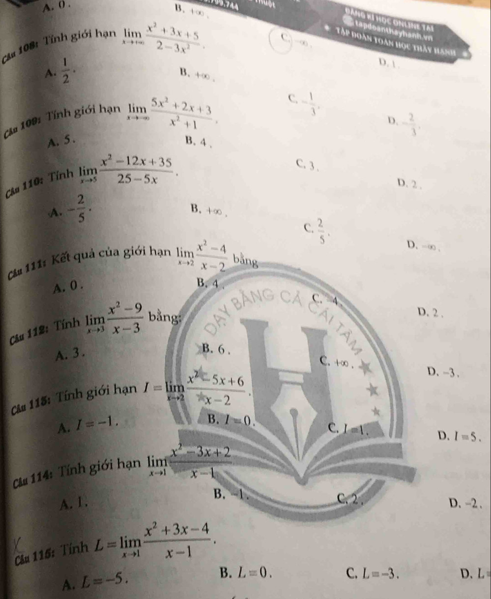 A. 0 .
799.744 nuột
Đảng kí học onling tại
B. +∞ . C.)-∞ ,
tapdoanthayhanh.vn
Căm 108: Tính giới hạn
*   Tập Đoàn toàn học thấy hánh
limlimits _xto +∈fty  (x^2+3x+5)/2-3x^2 . D.  .
A.  1/2 ·
B. +∞ .
C. - 1/3 ,
ă m 109: Tính giới hạn
limlimits _xto ∈fty  (5x^2+2x+3)/x^2+1 .,
D. - 2/3 ,
A. 5 . B. 4 、
C. 3 . D. 2 .
Câu 110: Tính
limlimits _xto 5 (x^2-12x+35)/25-5x .
A. - 2/5 . B. +∞ .
C.  2/5 .
D. -∞ .
Că 111: Kết quả của giới hạn limlimits _xto 2 (x^2-4)/x-2  bằng
A. 0 .
B. 4
C. a
D. 2 .
Câu 112: Tính limlimits _xto 3 (x^2-9)/x-3  bằng: ay bằng cả Cái tâm
A. 3 .
B. 6 .
C. +∞ .
Câ# 115: Tính giới hạn I=limlimits _xto 2 (x^2-5x+6)/x-2 .
D. -3 .
A. I=-1.
B. I=0.
C. I=1.
D. I=5.
Cu 114: Tính giới hạn limlimits _xto 1 (x^2-3x+2)/x-1 
B. -1. C. 2 .
A. 1. D. -2.
Câu 115: Tính L=limlimits _xto 1 (x^2+3x-4)/x-1 .
A. L=-5.
B. L=0. C. L=-3. D、 L