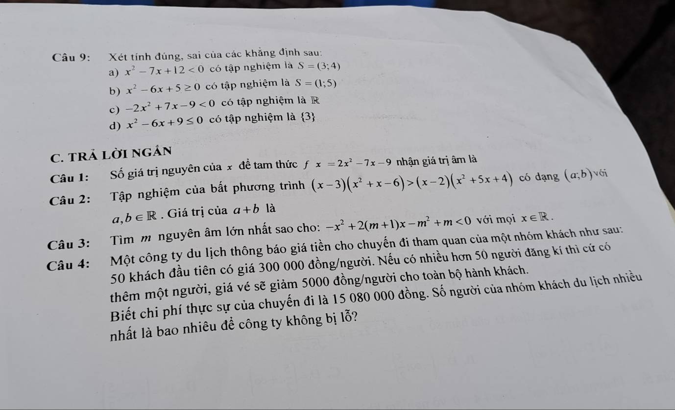 Xét tính đúng, sai của các khẳng định sau:
a) x^2-7x+12<0</tex> có tập nghiệm là S=(3;4)
b) x^2-6x+5≥ 0 có tập nghiệm là S=(1;5)
c) -2x^2+7x-9<0</tex> có tập nghiệm là R
d) x^2-6x+9≤ 0 có tập nghiệm là  3
C. TRẢ LờI NGÁN
Câu 1: Số giá trị nguyên của x đề tam thức fx=2x^2-7x-9 nhận giá trị âm là
Câu 2: Tập nghiệm của bất phương trình (x-3)(x^2+x-6)>(x-2)(x^2+5x+4) có dạng (a;b) với
a,b∈ R. Giá trị của a+b là
Câu 3: Tìm m nguyên âm lớn nhất sao cho: -x^2+2(m+1)x-m^2+m<0</tex> với mọi x∈ R. 
Câu 4: Một công ty du lịch thông báo giá tiền cho chuyến đi tham quan của một nhóm khách như sau:
50 khách đầu tiên có giá 300 000 đồng/người. Nếu có nhiều hơn 50 người đăng kí thì cứ có
thêm một người, giá vé sẽ giảm 5000 đồng/người cho toàn bộ hành khách.
Biết chi phí thực sự của chuyến đi là 15 080 000 đồng. Số người của nhóm khách du lịch nhiều
nhất là bao nhiêu để công ty không bị lỗ?