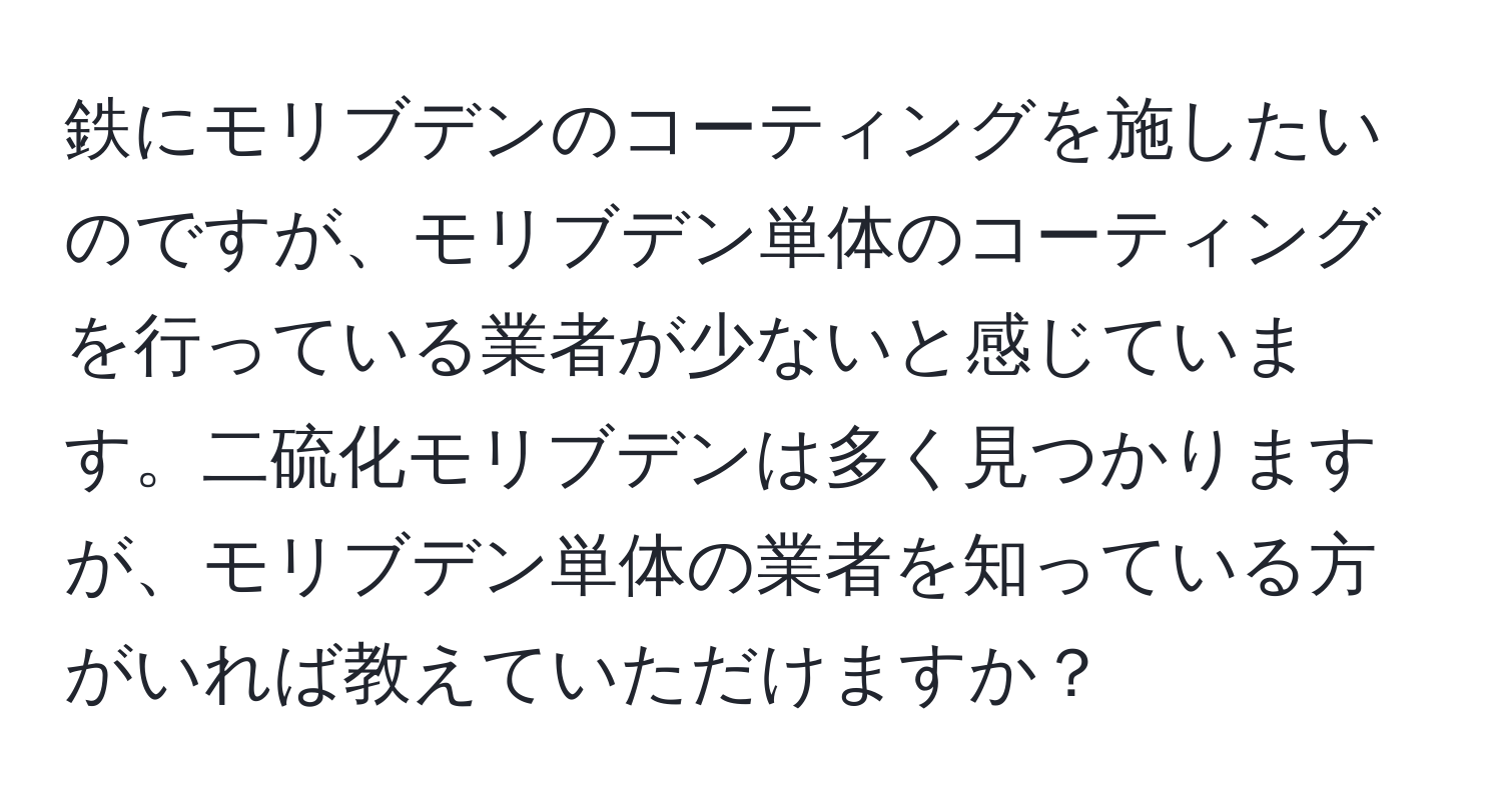 鉄にモリブデンのコーティングを施したいのですが、モリブデン単体のコーティングを行っている業者が少ないと感じています。二硫化モリブデンは多く見つかりますが、モリブデン単体の業者を知っている方がいれば教えていただけますか？