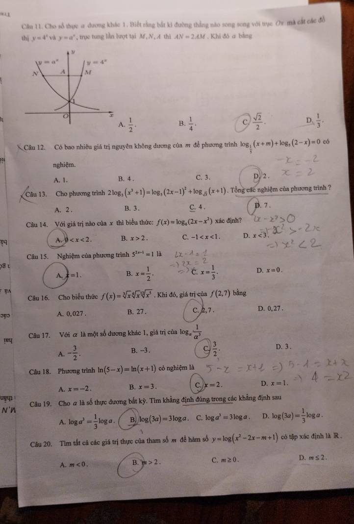 nea1
Câu 11. Cho sổ thực a dương khác 1. Biết rằng bắt ki đường thẳng nào song song với trục Ox mà cát các đồ
thì y=4^x và y=a^x , trục tung lằn lượt tại M , N, A thi AN=2AM. Khi đó a bằng
A.  1/2 . B.  1/4 . C  sqrt(2)/2 . D.  1/3 .
Câu 12. Có bao nhiêu giá trị nguyên không dương của m đề phương trình log _ 1/5 (x+m)+log _5(2-x)=0 có
nghiệm.
A. 1. B. 4 . C. 3. D. 2 .
Câu 13. Cho phương trình 2log _3(x^3+1)=log _3(2x-1)^2+log _sqrt(3)(x+1). Tổng các nghiệm của phương trình ?
A. 2 . B. 3 . C. 4 . D. 7 .
Câu 14. Với giá trị nào của x thì biểu thức: f(x)=log _6(2x-x^2) xác định?
A. 0 B. x>2. C. -1 D. x<3.
Câu 15. Nghiệm của phương trình 5^(2x-1)=1 là
p8 t
A. x=1. B. x= 1/2 . C. x= 1/3 . D. x=0.
B
Câu 16. Cho biểu thức f(x)=sqrt[3](x)sqrt[4](x)sqrt[12](x^5). Khi đó, giá trị của f(2,7) bằng
ɔpɔ A. 0,027 . B. 27 . C. 2,7 . D. 0, 27 .
! Câu 17. Với α là một số dương khác 1, giá trị của log _a 1/a^3 
C  3/2 .
A. - 3/2 . B. -3. D. 3 .
Câu 18. Phương trình ln (5-x)=ln (x+1) có nghiệm là
A. x=-2. B. x=3. C. x=2. D. x=1.
Câu 19. Cho a là số thực dương bắt kỳ. Tìm khẳng định đúng trong các khẳng định sau
N'n
A. log a^3= 1/3 log a. B. log (3a)=3log a. C. log a^3=3log a. D. log (3a)= 1/3 log a.
Câu 20. Tìm tất cả các giá trị thực của tham số m đề hàm số y=log (x^2-2x-m+1) có tập xác định là R .
A. m<0. B. m>2. C. m≥ 0. D. m≤ 2.
