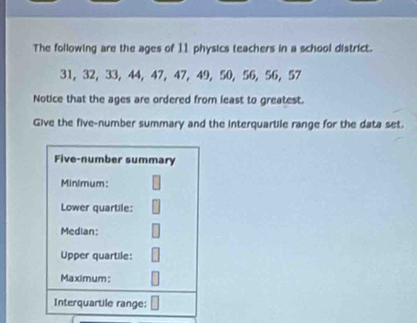 The following are the ages of 11 physics teachers in a school district.
31, 32, 33 ， 44, 47, 47, 49, 50, 56, 56, 57
Notice that the ages are ordered from least to greatest. 
Give the five-number summary and the interquartile range for the data set.