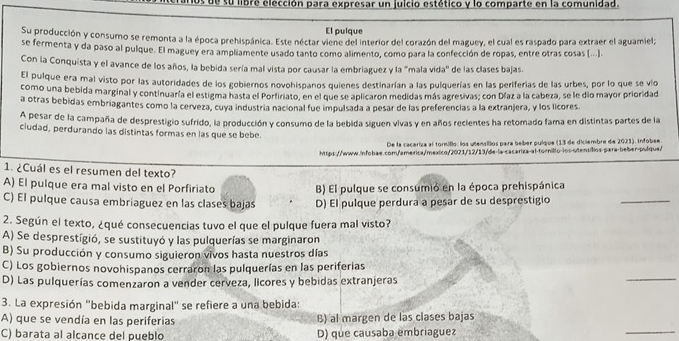 es de su libre elección para expresar un juicio estético y lo comparte en la comunidad.
El pulque
Su producción y consumo se remonta a la época prehispánica. Este néctar viene del interior del corazón del maguey, el cual es raspado para extraer el aguamiel;
se fermenta y da paso al pulque. El maguey era ampliamente usado tanto como alimento, como para la confección de ropas, entre otras cosas (...).
Con la Conquista y el avance de los años, la bebida sería mal vista por causar la embriaguez y la "mala vida" de las clases bajas.
El pulque era mal visto por las autoridades de los gobiernos novohispanos quienes destinarían a las pulquerías en las periferías de las urbes, por lo que se vío
como una bebida marginal y continuaría el estigma hasta el Porfiriato, en el que se aplicaron medidas más agresivas; con Díaz a la cabeza, se le dío mayor prioridad
a otras bebidas embriagantes como la cerveza, cuya industría nacional fue impulsada a pesar de las preferencias a la extranjera, y los licores
A pesar de la campaña de desprestigio sufrido, la producción y consumo de la bebida siguen vivas y en años recientes ha retomado fama en distintas partes de la
ciudad, perdurando las distintas formas en las que se bebe.
De la caceriza al torillo: los utensillos para beber pulque (13 de diciembre de 2023). Infobae.
https://www.infobae.com/america/mexico/2021/12/13/de-la-cacariza-al-tornillo-los-utensiílios para-beber-pulque/
1. ¿Cuál es el resumen del texto?
A) El pulque era mal visto en el Porfiriato B) El pulque se consumió en la época prehispánica
C) El pulque causa embriaguez en las clases bajas D) El pulque perdura a pesar de su desprestigio
_
2. Según el texto, ¿qué consecuencias tuvo el que el pulque fuera mal visto?
A) Se desprestígió, se sustituyó y las pulquerías se marginaron
B) Su producción y consumo siguieron vivos hasta nuestros días
_
C) Los gobiernos novohispanos cerraron las pulquerías en las periferias
D) Las pulquerías comenzaron a vender cerveza, licores y bebidas extranjeras
3. La expresión "bebida marginal" se refiere a una bebida:
A) que se vendía en las periferias B) al margen de las clases bajas
C) barata al alcance del pueblo D) que causaba embriaguez
_