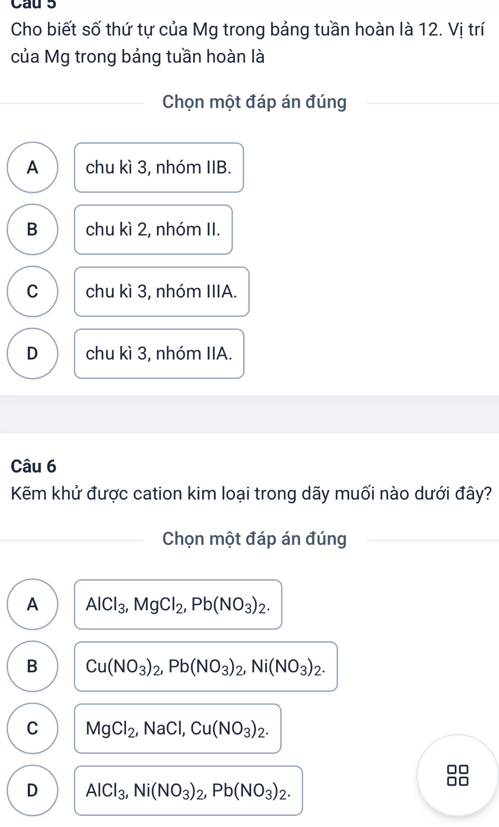 Cau 5
Cho biết số thứ tự của Mg trong bảng tuần hoàn là 12. Vị trí
của Mg trong bảng tuần hoàn là
Chọn một đáp án đúng
A chu kì 3, nhóm IIB.
B chu kì 2, nhóm II.
C chu kì 3, nhóm IIIA.
D chu kì 3, nhóm IIA.
Câu 6
Kẽm khử được cation kim loại trong dãy muối nào dưới đây?
Chọn một đáp án đúng
A AlCl_3, MgCl_2, Pb(NO_3)_2.
B Cu(NO_3)_2, Pb(NO_3)_2, Ni(NO_3)_2.
C MgCl_2, NaCl, Cu(NO_3)_2. 
I
D AlCl_3, Ni(NO_3)_2, Pb(NO_3)_2.