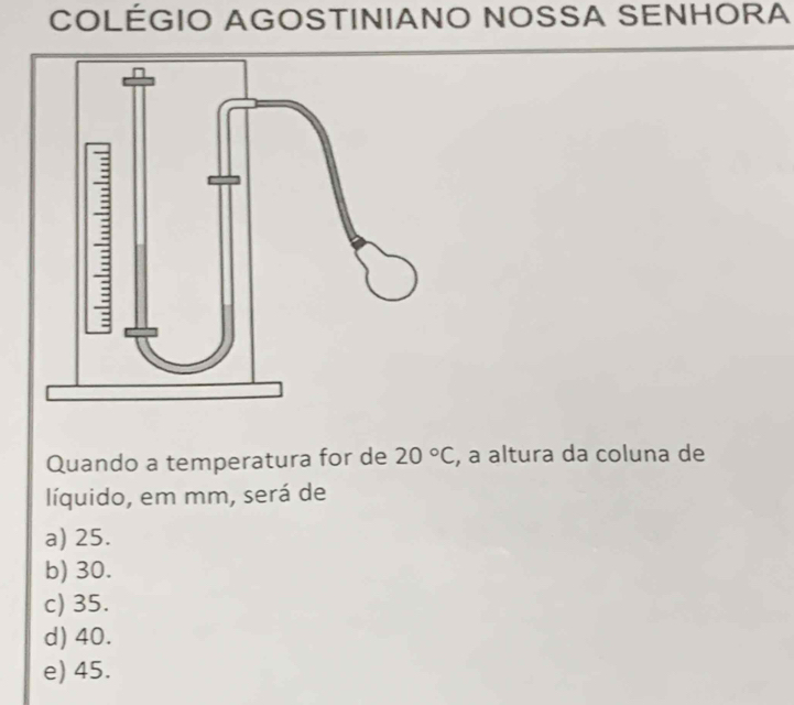 COLÉGIO AGOSTINIANO NOSSA SENHORA
Quando a temperatura for de 20°C , a altura da coluna de
líquido, em mm, será de
a) 25.
b) 30.
c) 35.
d) 40.
e) 45.