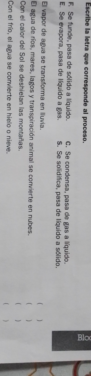 Escribe la letra que corresponde al proceso.
F. Se funde, pasa de sólido a líquido. C. Se condensa, pasa de gas a líquido.
E. Se evapora, pasa de líquido a gas. S. Se solidifica, pasa de líquido a sólido.
El vapor de agua se transforma en Iluvia.
 )
El agua de ríos, mares, lagos y transpiración animal se convierte en nubes.  ( )
Con el calor del Sol se deshielan las montañas.  
Con el frío, el agua se convierte en hielo o nieve.
( )