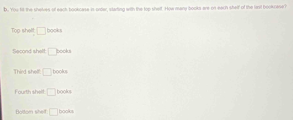 You fill the shelves of each bookcase in order, starting with the top shelf. How many books are on each shelf of the last bookcase?
Top shelf: □ books
Second shelf: □ books
Third shelf: □ books
Fourth shelf: □ books
Bottom shelf: □ books