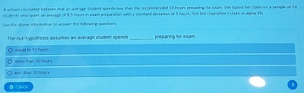 A school counselior believes that an average student spends lns than the recommended 10 hours preparing for exam. She based her claim on a sample of 16
students who spent an average of 8.5 hours in exam preparation with a standard deviation of 3 hours. Test the counselion's clam at apha 1%
Use the above information to asswer the following quessons
The null hypothesis assumes an average student spends preparing for exam
aqual to 10 hours
more than 10 hours
less than 10 hours
O Check