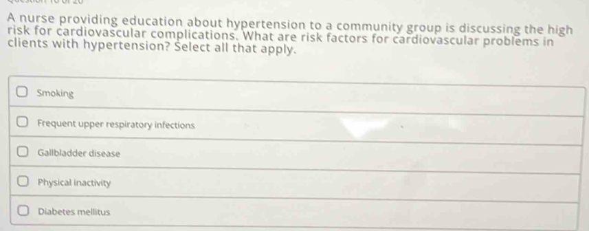 A nurse providing education about hypertension to a community group is discussing the high
risk for cardiovascular complications. What are risk factors for cardiovascular problems in
clients with hypertension? Select all that apply.
Smoking
Frequent upper respiratory infections
Gallbladder disease
Physical inactivity
Diabetes mellitus