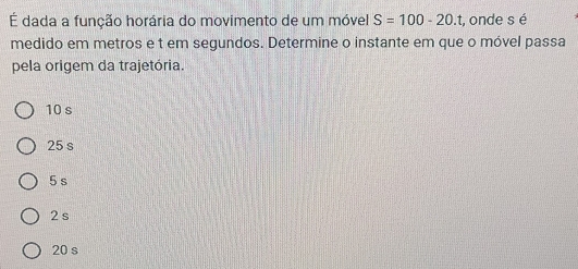 É dada a função horária do movimento de um móvel S=100-20.t :, onde s é
medido em metros e t em segundos. Determine o instante em que o móvel passa
pela origem da trajetória.
10 s
25 s
5 s
2 s
20 s