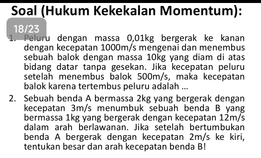 Soal (Hukum Kekekalan Momentum): 
18/23 
1. Peluru dengan massa 0,01kg bergerak ke kanan 
dengan kecepatan 1000m/s mengenai dan menembus 
sebuah balok dengan massa 10kg yang diam di atas 
bidang datar tanpa gesekan. Jika kecepatan peluru 
setelah menembus balok 500m/s, maka kecepatan 
balok karena tertembus peluru adalah ... 
2. Sebuah benda A bermassa 2kg yang bergerak dengan 
kecepatan 3m/s menumbuk sebuah benda B yang 
bermassa 1kg yang bergerak dengan kecepatan 12m/s
dalam arah berlawanan. Jika setelah bertumbukan 
benda A bergerak dengan kecepatan 2m/s ke kiri, 
tentukan besar dan arah kecepatan benda B!