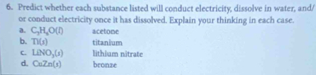 Predict whether each substance listed will conduct electricity, dissolve in water, and/ 
or conduct electricity once it has dissolved. Explain your thinking in each case. 
a. C_3H_6O(l) acetone 
b. TI(s) titanium 
C. LiNO_3(s) lithium nitrate 
d. CuZn(s) bronze