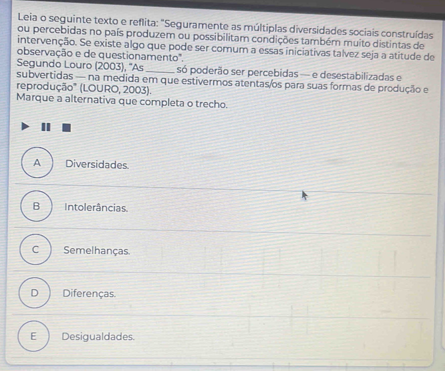 Leia o seguinte texto e reflita: “Seguramente as múltiplas diversidades sociais construídas
ou percebidas no país produzem ou possibilitam condições também muito distintas de
intervenção. Se existe algo que pode ser comum a essas iniciativas talvez seja a atitude de
observação e de questionamento".
Segundo Louro (2003), “As _só poderão ser percebidas — e desestabilizadas e
subvertidas — na medida em que estivermos atentas/os para suas formas de produção e
reprodução" (LOURO, 2003).
Marque a alternativa que completa o trecho.
A Diversidades.
B Intolerâncias.
C Semelhanças.
D Diferenças.
E Desigualdades.