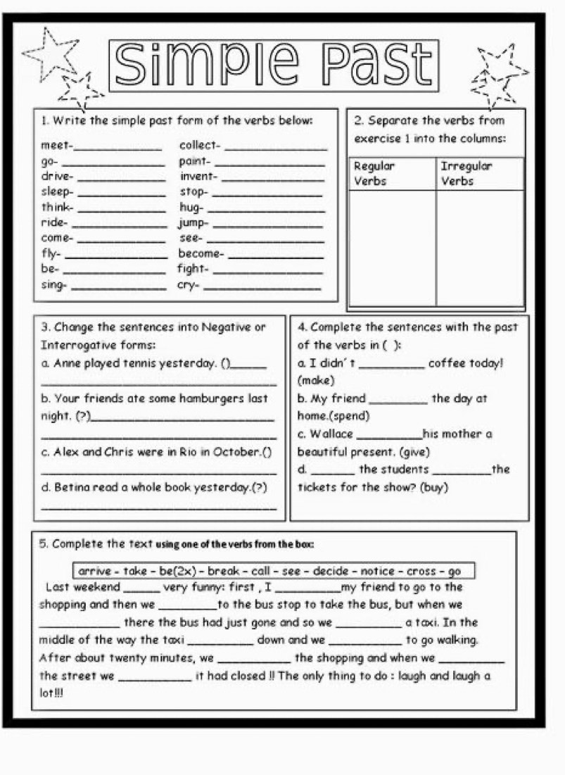 Simple Past 
I. Write the simple past form of the verbs below: 2. Separate the verbs from 
meet_ collect- _exercise 1 into the columns: 
go-_ paint- _Regular Irregular 
dr ive- _invent-_ Verbs Verbs 
sleep- _stop-_ 
th ink- _hug-_ 
ride-_ jump-_ 
com e- _see-_ 
fly-_ become-_ 
be- _fight-_ 
sing- _cry-_ 
3. Change the sentences into Negative or 4. Complete the sentences with the past 
Interrogative forms: of the verbs in ( ): 
a. Anne played tennis yesterday. ()_ a. I didn' t_ coffee today! 
_(make) 
b. Your friends ate some hamburgers last b. My friend _the day at 
night. (?)_ home.(spend) 
_c. Wallace _his mother a 
c. Alex and Chris were in Rio in October.() beautiful present. (give) 
_d._ the students_ the 
d. Betina read a whole book yesterday.(?) tickets for the show? (buy) 
_ 
5. Complete the text using one of the verbs from the box: 
arrive - take - be(2x) - break - call - see - decide - notice - cross - go 
Last weekend_ very funny: first , I _my friend to go to the 
shopping and then we _to the bus stop to take the bus, but when we 
_there the bus had just gone and so we _a taxi. In the 
middle of the way the taxi _down and we _to go walking. 
After about twenty minutes, we _the shopping and when we_ 
the street we _it had closed !! The only thing to do : laugh and laugh a 
lot