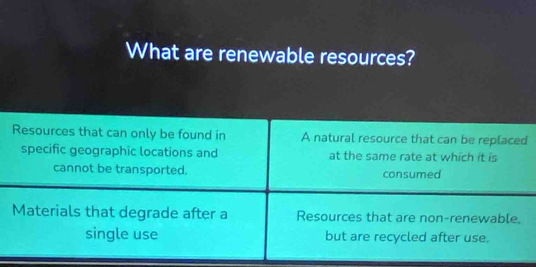 What are renewable resources?
Resources that can only be found in A natural resource that can be replaced
specific geographic locations and at the same rate at which it is
cannot be transported. consumed
Materials that degrade after a Resources that are non-renewable.
single use but are recycled after use.