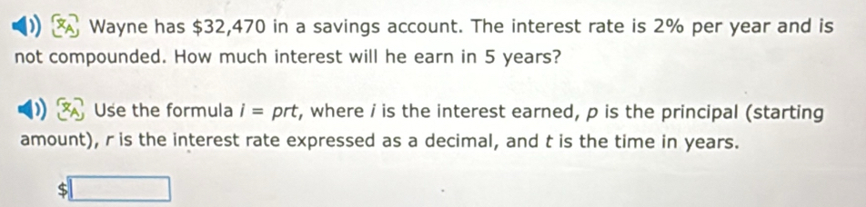 Wayne has $32,470 in a savings account. The interest rate is 2% per year and is 
not compounded. How much interest will he earn in 5 years? 
Use the formula i= prt, where i is the interest earned, p is the principal (starting 
amount), r is the interest rate expressed as a decimal, and t is the time in years. 
S