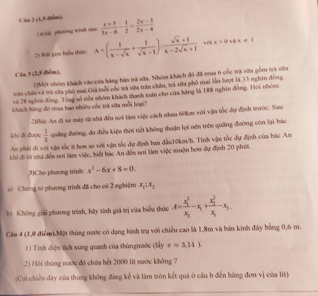 (1,5 điểm).
1)Giải phương trình sau:  (x+5)/3x-6 - 1/2 = (2x-3)/2x-4 
2) Rút gọn biểu thức: A=( 1/x-sqrt(x) + 1/sqrt(x)-1 ): (sqrt(x)+1)/x-2sqrt(x)+1  với x>0 và x!= 1
Câu 3 (2,5 điểm),
1)Một nhóm khách vào cửa hàng bán trà sữa. Nhóm khách đó đã mua 6 cốc trà sữa gồm trà sữa
trần châu và trà sữa phô mai.Giá mỗi cốc trà sữa trân châu, trà sữa phố mai lần lượt là 33 nghin đồng
và 28 nghìn đồng. Tổng số tiền nhóm khách thanh toán cho cửa hàng là 188 nghìn đồng. Hỏi nhóm
khách hàng đó mua bao nhiêu cốc trà sữa mỗi loại?
2)Bác An đi xe máy từ nhà đến nơi làm việc cách nhau 60km với vận tốc dự định trước. Sau
khi đi được  1/3  quãng đường, do điều kiện thời tiết không thuận lợi nên trên quãng đường còn lại bác
An phải đi với vận tốc ít hơn so với vận tốc dự định ban đầu10km/h. Tính vận tốc dự định của bác An
khi đi từ nhà đến nơi làm việc, biết bác An đến nơi làm việc muộn hơn dự định 20 phút.
3)Cho phương trình: x^2-6x+8=0.
a) Chứng tỏ phương trình đã cho có 2 nghiệm x_1;x_2
b) Không giải phương trình, hãy tính giá trị của biểu thức A=frac (x_1)^2x_2-x_1+frac (x_2)^2x_1-x_2.
Câu 4 (1,0 điểm).Một thùng nước có dạng hình trụ với chiều cao là 1,8m và bán kính đáy bằng 0,6 m.
1) Tính diện tích xung quanh của thùngnước (lấy π approx 3,14).
2) Hỏi thùng nước đó chứa hết 2000 lít nước không ?
(Coi chiều dây của thùng không đáng kể và làm tròn kết quả ở câu b đến hàng đơn vị của lít)