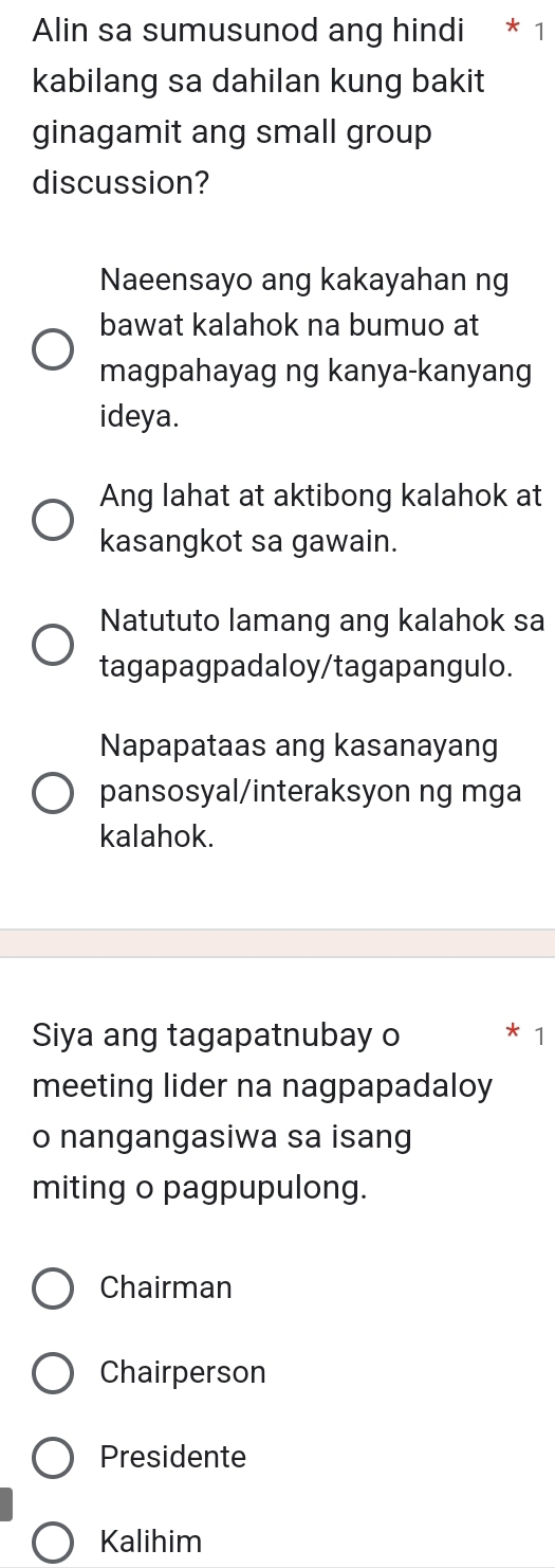 Alin sa sumusunod ang hindi * 1
kabilang sa dahilan kung bakit
ginagamit ang small group
discussion?
Naeensayo ang kakayahan ng
bawat kalahok na bumuo at
magpahayag ng kanya-kanyang
ideya.
Ang lahat at aktibong kalahok at
kasangkot sa gawain.
Natututo lamang ang kalahok sa
tagapagpadaloy/tagapangulo.
Napapataas ang kasanayang
pansosyal/interaksyon ng mga
kalahok.
Siya ang tagapatnubay o * 1
meeting lider na nagpapadaloy
o nangangasiwa sa isang
miting o pagpupulong.
Chairman
Chairperson
Presidente
Kalihim