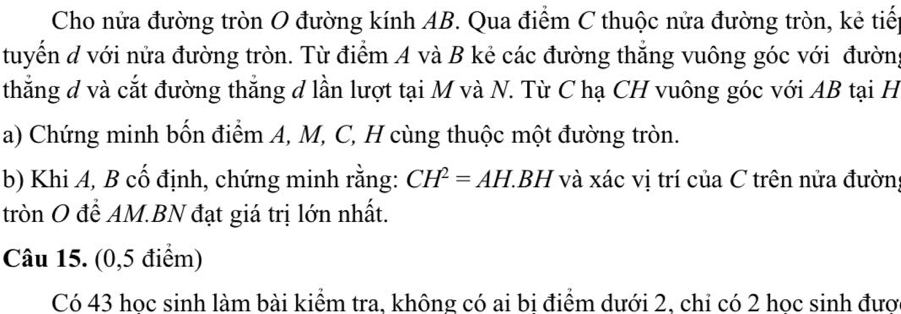 Cho nửa đường tròn O đường kính AB. Qua điểm C thuộc nửa đường tròn, kẻ tiếp 
tuyển d với nửa đường tròn. Từ điểm A và B kẻ các đường thắng vuông góc với đường 
thẳắng đ và cắt đường thắng đ lần lượt tại M và N. Từ C hạ CH vuông góc với AB tại H
a) Chứng minh bốn điểm A, M, C, H cùng thuộc một đường tròn. 
b) Khi A, B cố định, chứng minh rằng: CH^2=AH.BH H và xác vị trí của C trên nửa đườn 
tròn O để AM.BN đạt giá trị lớn nhất. 
Câu 15. (0,5 điểm) 
Có 43 hoc sinh làm bài kiểm tra, không có ai bi điểm dưới 2, chi có 2 hoc sinh đươ