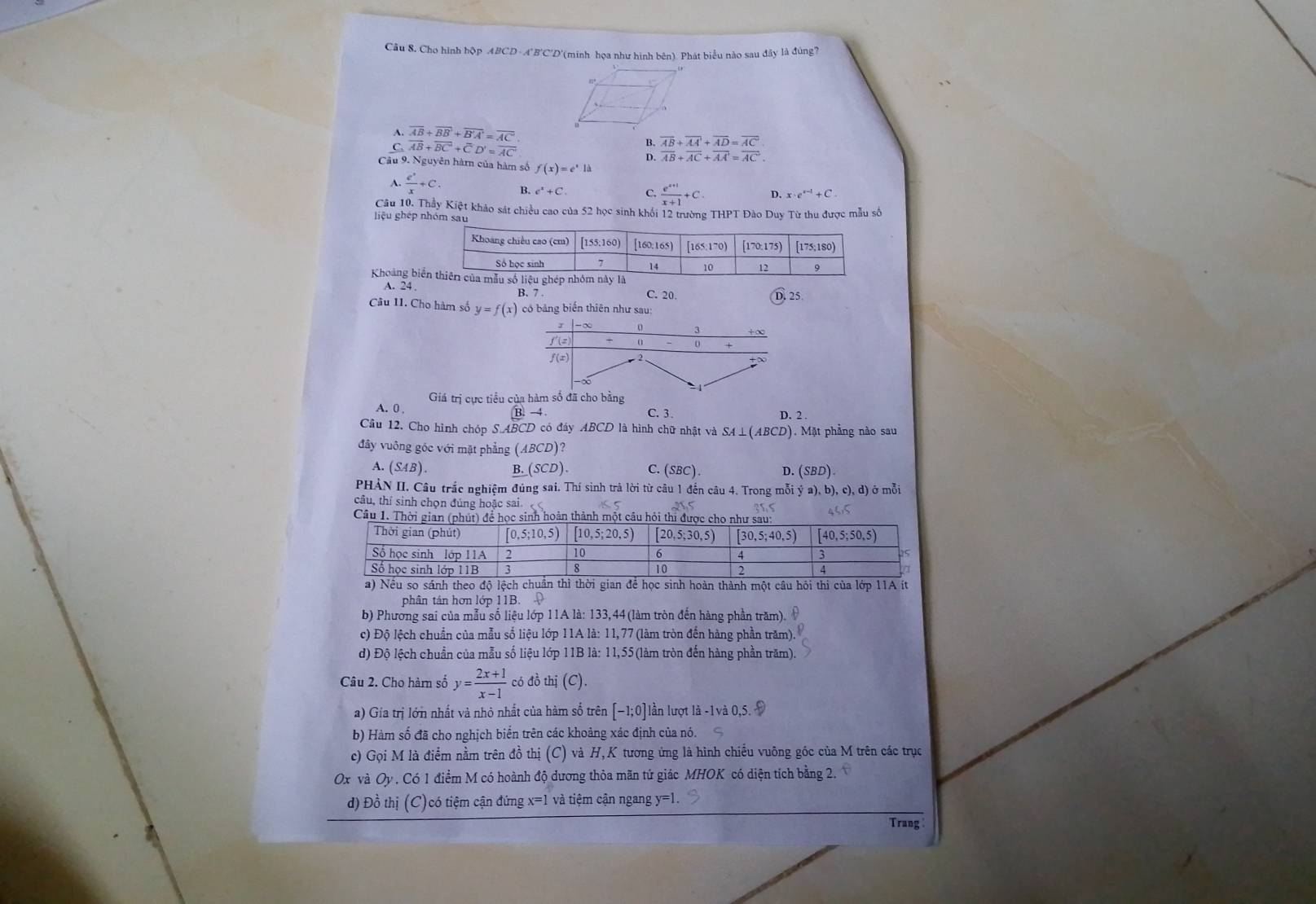 Câu 8, Cho hình hộp ABCD - A'B'C'D'(minh họa như hình bên). Phát biểu nào sau đây là đúng?
A. overline AB+overline BB+overline B'A'=overline ACoverline  overline AB+overline AA+overline AD=overline AC
B.
C. overline AB+overline BC+overline CD'=overline AC D. overline AB+overline AC+overline AA'=overline AC.
Câu 9. Nguyên hàmn của hàm số f(x)=e^xla
A.  e^x/x +C. B. e^++C. C.  (e^(x+1))/x+1 +C. D. x· e^(x-1)+C.
Câu 10. Thầy Kiệt khảo sát chiều cao của 52 học sinh khối 12 trường THPT Đào Duy Từ thu được mẫu số
iệu ghép nhóm sat
Khoảng bi
A. 24 C. 20.
B. 7
Câu 11. Cho hàm số y=f(x) có bảng biến thiên như sau:
Giá trị cực tiểu của hàm số đã cho bằng
A. 0 , C. 3 . D. 2
B.-4
Cầu 12. Cho hình chóp SABCD 9 có đáy ABCD là hình chữ nhật và SA⊥(ABCD). Mặt phẳng nào sau
đây vuông góc với mặt phẳng (ABCD) 2
A. (SAB). B. (SCD) C (SBC). D. ( (SBD).
PHẢN II. Câu trắc nghiệm đúng sai. Thí sinh trả lời từ câu 1 đến câu 4. Trong mỗi ý a), b), c), d) ở mỗi
câu, thí sinh chọn đúng hoặc sai
Cầu 1. Thời gianc sinh hoàn thành một câu hỏi
phân tân hơn lớp 11B. 
b) Phương sai của mẫu số liệu lớp 11A là: 133,44(làm tròn đến hàng phần trăm).
c) Độ lệch chuẩn của mẫu số liệu lớp 11A là: 11,77 (làm tròn đến hàng phần trăm)
d) Độ lệch chuẩn của mẫu số liệu lớp 11B là: 11,55(làm tròn đến hàng phần trăm).
Câu 2. Cho hàm số y= (2x+1)/x-1  có đồ thị (C).
a) Gía trị lớn nhất và nhỏ nhất của hàm số trên [-1;0] lần lượt là -1v
b) Hàm số đã cho nghịch biến trên các khoảng xác định của nó.
c) Gọi M là điểm nằm trên đồ thị (C) và H,K tương ứng là hình chiều vuông góc của M trên các trục
Ox và Oy . Có 1 điểm M có hoành độ dương thỏa mãn tứ giác MHOK có diện tích bằng 2.
d) Đồ thị (C)có tiệm cận đứng x=1 và tiệm cận ngang y=1.
Trang