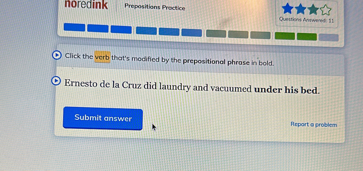 noredink Prepositions Practice 
Questions Answered: 11 
Click the verb that's modified by the prepositional phrase in bold. 
Ernesto de la Cruz did laundry and vacuumed under his bed. 
Submit answer Report a problem