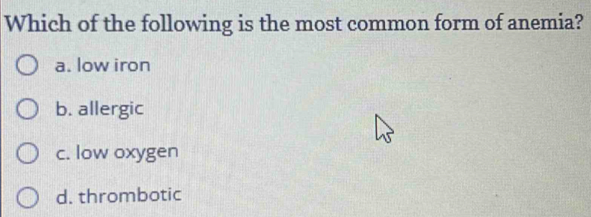 Which of the following is the most common form of anemia?
a. low iron
b. allergic
c. low oxygen
d. thrombotic