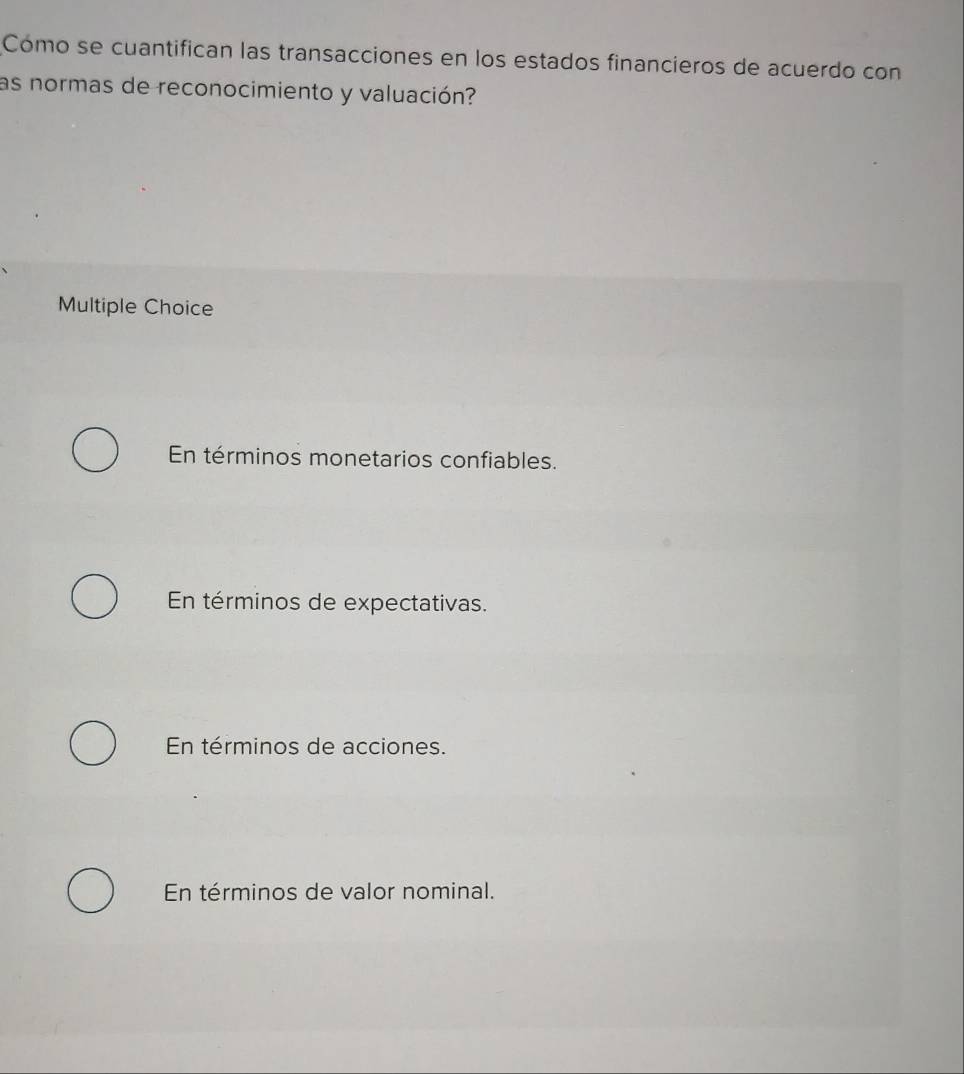 Cómo se cuantifican las transacciones en los estados financieros de acuerdo con
as normas de reconocimiento y valuación?
Multiple Choice
En términos monetarios confiables.
En términos de expectativas.
En términos de acciones.
En términos de valor nominal.