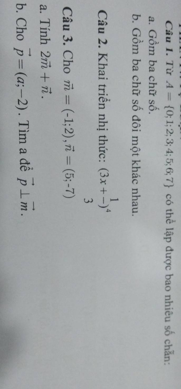 Từ A= 0;1;2;3;4;5;6;7 có thể lập được bao nhiêu số chẵn: 
a. Gồm ba chữ số. 
b. Gồm ba chữ số đôi một khác nhau. 
Câu 2. Khai triển nhị thức: (3x+ 1/3 )^4
Câu 3. Cho vector m=(-1;2), vector n=(5;-7)
a. Tính 2vector m+vector n. 
b. Cho vector p=(a;-2). Tìm a để vector p⊥ vector m.