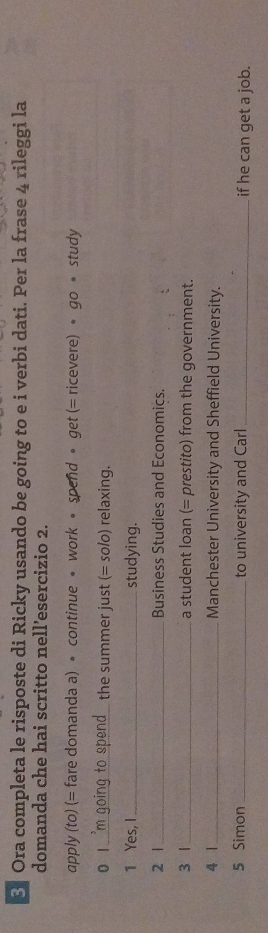 § Ora completa le risposte di Ricky usando be going to e i verbi dati. Per la frase 4 rileggi la 
domanda che hai scritto nell’esercizio 2. 
apply (to) (= fare domanda a) • continue • work • spend • get (= ricevere) • go • study 
0 l _ o n e the summer just (= solo) relaxing. 
1 Yes, I_ studying. 
2 1_ Business Studies and Economics. 
3 1 _a student loan (= prestito) from the government. 
4 1_ Manchester University and Sheffield University. 
5 Simon_ to university and Carl _if he can get a job.
