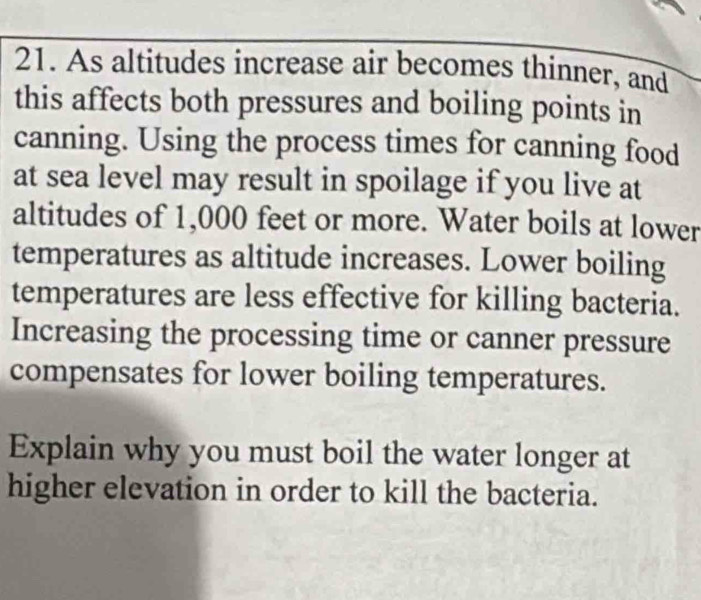 As altitudes increase air becomes thinner, and 
this affects both pressures and boiling points in 
canning. Using the process times for canning food 
at sea level may result in spoilage if you live at 
altitudes of 1,000 feet or more. Water boils at lower 
temperatures as altitude increases. Lower boiling 
temperatures are less effective for killing bacteria. 
Increasing the processing time or canner pressure 
compensates for lower boiling temperatures. 
Explain why you must boil the water longer at 
higher elevation in order to kill the bacteria.