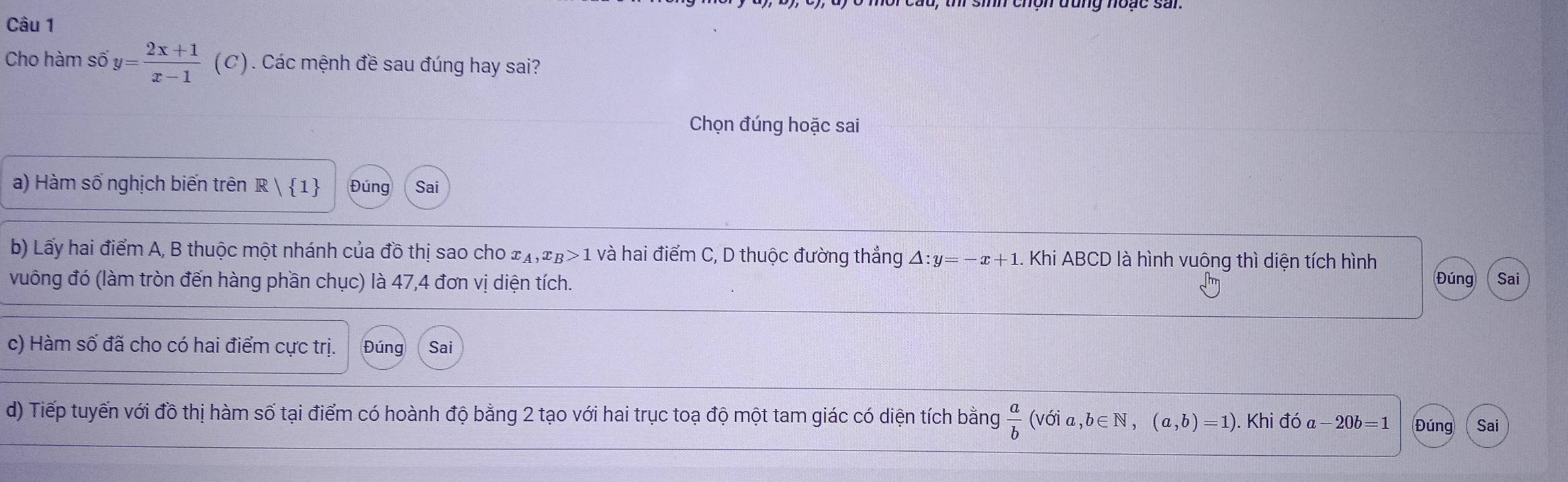 Cho hàm số y= (2x+1)/x-1  (C). Các mệnh đề sau đúng hay sai? 
Chọn đúng hoặc sai 
a) Hàm số nghịch biến trên R| 1 Đúng Sai 
b) Lấy hai điểm A, B thuộc một nhánh của đồ thị sao cho x_A, x_B>1 và hai điểm C, D thuộc đường thẳng △ :y=-x+1. Khi ABCD là hình vuông thì diện tích hình 
vuông đó (làm tròn đến hàng phần chục) là 47, 4 đơn vị diện tích. Sai 
Đúng 
c) Hàm số đã cho có hai điểm cực trị. Đúng Sai 
d) Tiếp tuyến với đồ thị hàm số tại điểm có hoành độ bằng 2 tạo với hai trục toạ độ một tam giác có diện tích bằng  a/b (voia,b∈ N,(a,b)=1). Khi đó a -20b=1 Đúng Sai