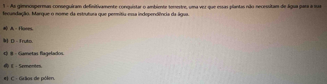 As gimnospermas conseguiram definitivamente conquistar o ambiente terrestre, uma vez que essas plantas não necessitam de água para a sua
fecundação. Marque o nome da estrutura que permitiu essa independência da água.
a) A - Flores.
b) D - Fruto.
c) B - Gametas flagelados.
d) E - Sementes.
e) C - Grãos de pólen.