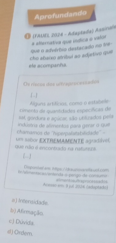 Aprofundando
D (FAUEL 2024 - Adaptada) Assinals
a alternativa que indica o valor
que o advérbio destacado no tre-
cho abaixo atribui ao adjetivo que
ele acompanha.
Os riscos dos ultraprocessados
[-.]
Alguns artifícios, como o estabele-
cimento de quantidades específicas de
sal, gordura e açúcar, são utilizados pela
indústria de alimentos para gerar o que
chamamos de ''hiperpalatabilidade'' -
um sabor EXTREMAMENTE agradável,
que não é encontrado na natureza.
[..]
Disponível em: https://drauziovarella.uol.com.
br/alimentacao/entenda-o-perigo-de-consumir-
alimentosultraprocessados.
Acesso em: 9 jul. 2024. (adaptado)
a) Intensidade.
b) Afirmação.
c) Dúvida.
d) Ordem.