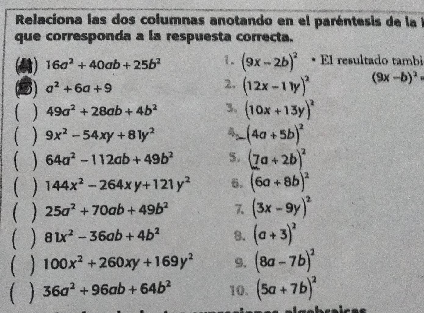 Relaciona las dos columnas anotando en el paréntesis de lal 
que corresponda a la respuesta correcta.
16a^2+40ab+25b^2
1. (9x-2b)^2 • El resultado tambi
(9x-b)^2
a a^2+6a+9
2. (12x-11y)^2
( ) 49a^2+28ab+4b^2 3. (10x+13y)^2
( ) 9x^2-54xy+81y^2
(4a+5b)^2
( ) 64a^2-112ab+49b^2 5. (7a+2b)^2
( ) 144x^2-264xy+121y^2 6. (6a+8b)^2
( ) 25a^2+70ab+49b^2 7. (3x-9y)^2
( ) 81x^2-36ab+4b^2 8. (a+3)^2
( ) 100x^2+260xy+169y^2 9. (8a-7b)^2
C ] 36a^2+96ab+64b^2 10. (5a+7b)^2