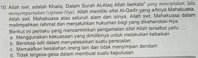 Allah swL. adalah Khaliq. Dalam Surah Al-Alaq Allah berkata' yang menciptakan, Ialu
menyempurnakan (ciptaan-Nya). Allah memiliki sifat Al-Qadir yang artinya Mahakuasa.
Allah swt. Mahakuasa atas seluruh alam dan isinya. Allah swt. Mahakuasa dalam
melimpahkan rahmat dan menjatuhkan hukuman bagi yang dikehendaki-Nya.
Berikut ini perilaku yang mencerminkan pengamalan sifat Allah tersebut yaitu ....
a. Menggunakan kekuasaan yang dimilikinya untuk melakukan kebaikan
b. Bersikap adil dalam menyelesaikan suatu persoalan
c. Memaafkan kesalahan orang lain dan tidak menyimpan dendam
d, Tidak tergesa-gesa dalam membuat suatu keputusan