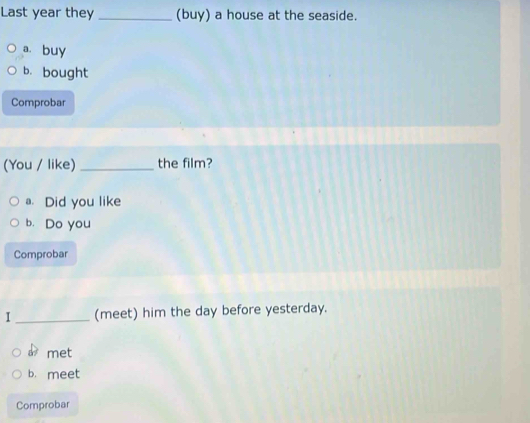 Last year they _(buy) a house at the seaside. 
a buy 
b. bought 
Comprobar 
(You / like) _the film? 
a. Did you like 
b. Do you 
Comprobar 
I_ (meet) him the day before yesterday. 
à met 
b. meet 
Comprobar