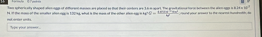 Formula 0.7 points 
Two spherically shaped alien eggs of different masses are placed so that their centers are 3.6 m apart. The gravitational force between the alien eggs is 8.24* 10^-
N. If the mass of the smaller alien egg is 132 kg, what is the mass of the other alien egg in kg? G= (6.67* 10^(-11)Nm^2)/kg^2 ; round your answer to the nearest hundredth; do 
not enter units. 
Type your answer...